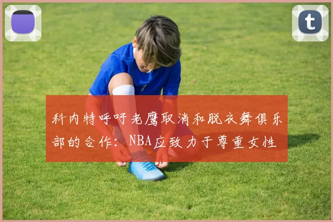 科内特呼吁老鹰取消和脱衣舞俱乐部的合作：NBA应致力于尊重女性