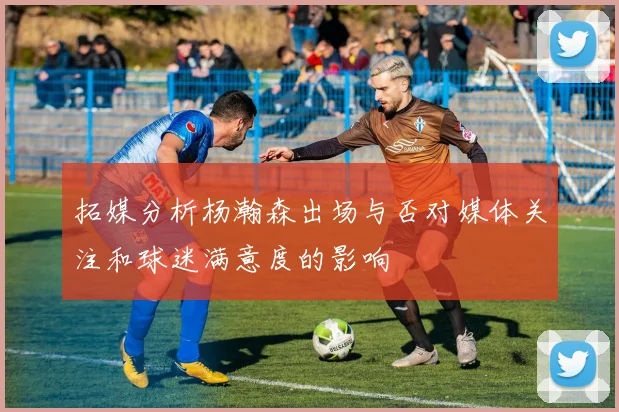 拓媒分析杨瀚森出场与否对媒体关注和球迷满意度的影响
