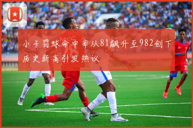 小卡罚球命中率从81飙升至982创下历史新高引发热议