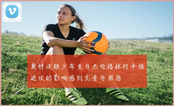 奥特谈缺少布克与杰伦格林对半场进攻的影响感到无奈与困惑