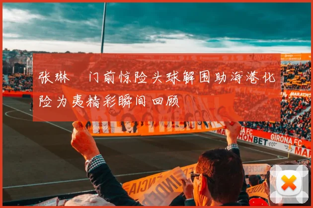 张琳芃门前惊险头球解围助海港化险为夷精彩瞬间回顾