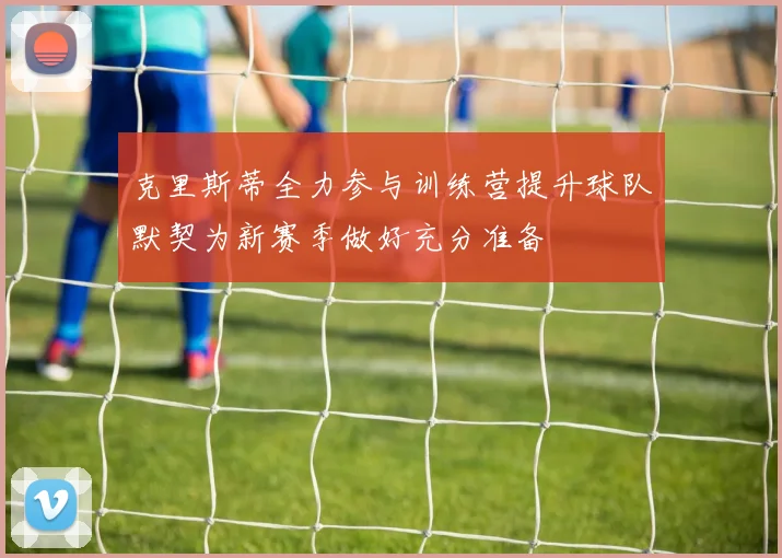 克里斯蒂全力参与训练营提升球队默契为新赛季做好充分准备