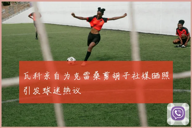 瓦科亲自为克雷桑剪胡子社媒晒照引发球迷热议