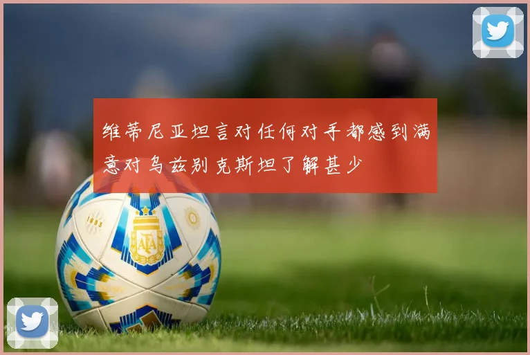 维蒂尼亚坦言对任何对手都感到满意对乌兹别克斯坦了解甚少
