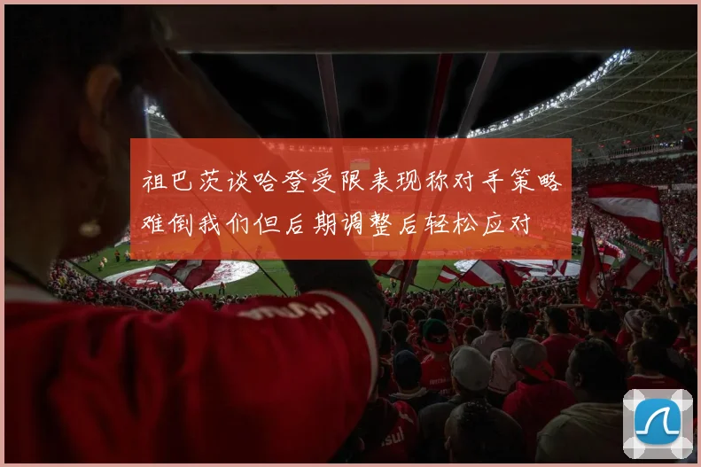祖巴茨谈哈登受限表现称对手策略难倒我们但后期调整后轻松应对
