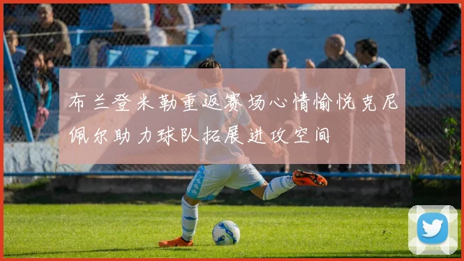布兰登米勒重返赛场心情愉悦克尼佩尔助力球队拓展进攻空间