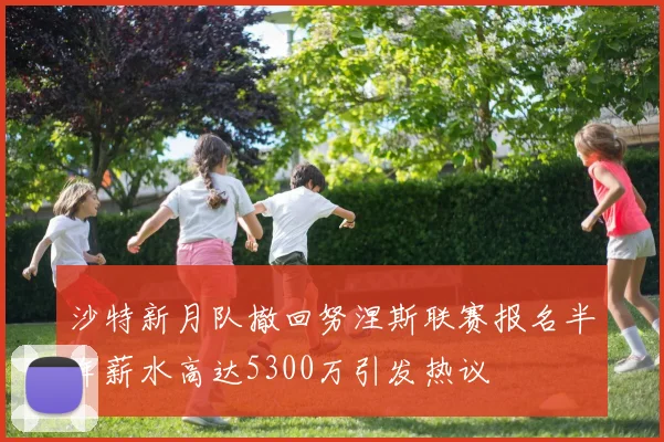 沙特新月队撤回努涅斯联赛报名半年薪水高达5300万引发热议
