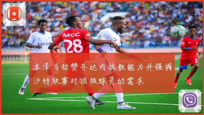 本泽马称赞齐达内执教能力并强调沙特联赛对顶级球员的需求