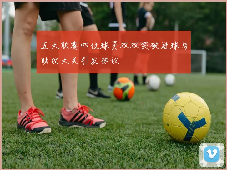 五大联赛四位球员双双突破进球与助攻大关引发热议