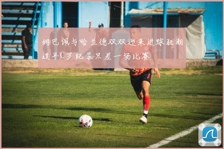 姆巴佩与哈兰德双双迎来进球狂潮追平C罗纪录只差一场比赛