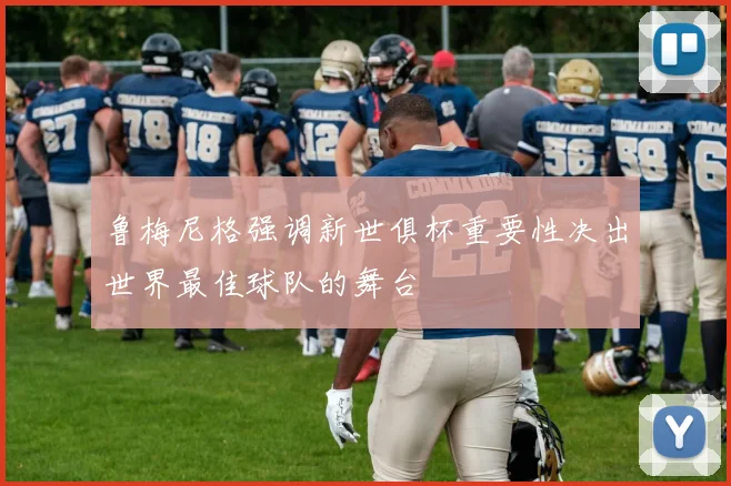 鲁梅尼格强调新世俱杯重要性决出世界最佳球队的舞台