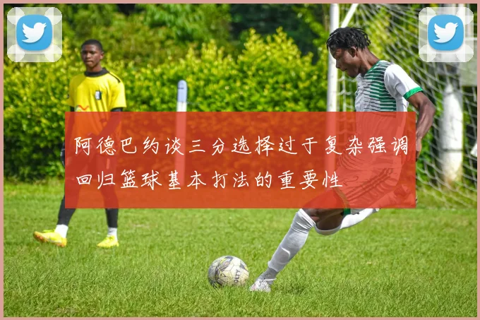 阿德巴约谈三分选择过于复杂强调回归篮球基本打法的重要性