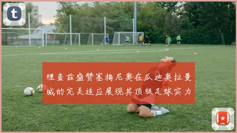 理查兹盛赞塞梅尼奥在瓜迪奥拉曼城的完美适应展现其顶级足球实力
