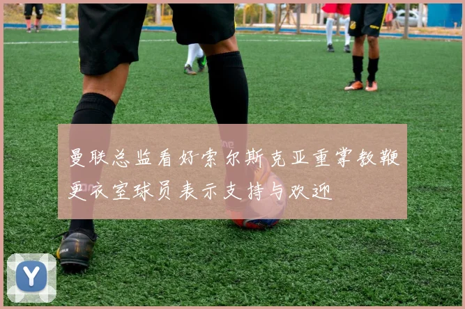 曼联总监看好索尔斯克亚重掌教鞭更衣室球员表示支持与欢迎