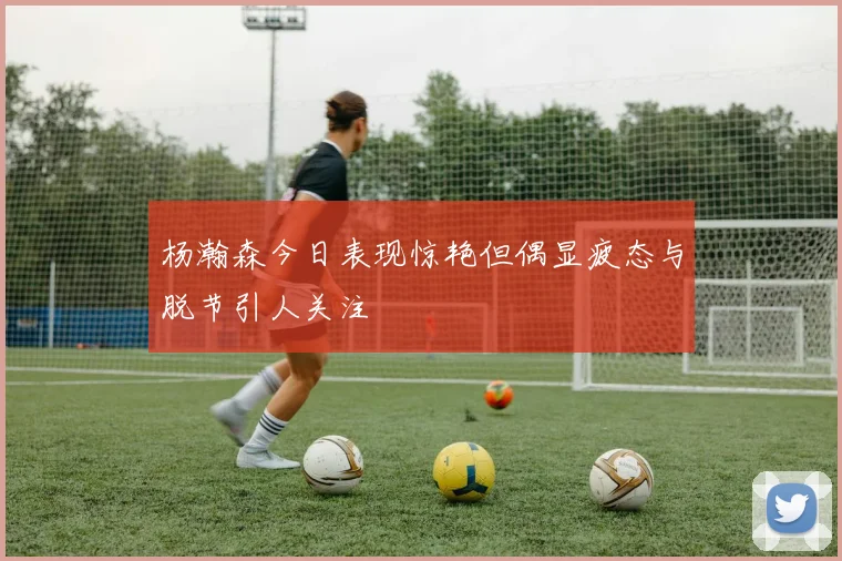 杨瀚森今日表现惊艳但偶显疲态与脱节引人关注
