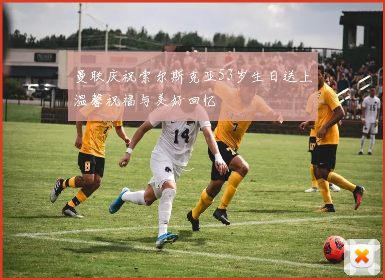 曼联庆祝索尔斯克亚53岁生日送上温馨祝福与美好回忆