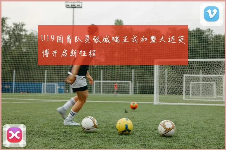 U19国青队员张城瑞正式加盟大连英博开启新征程